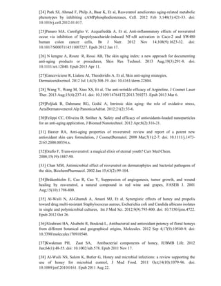 [24] Park SJ, Ahmad F, Philp A, Baar K, Et al, Resveratrol ameliorates aging-related metabolic
phenotypes by inhibiting cAMPphosphodiesterases, Cell. 2012 Feb 3;148(3):421-33. doi:
10.1016/j.cell.2012.01.017.
[25]Panaro MA, Carofiglio V, Acquafredda A, Et al, Anti-inflammatory effects of resveratrol
occur via inhibition of lipopolysaccharide-induced NF-κB activation in Caco-2 and SW480
human colon cancer cells, Br J Nutr. 2012 Nov 14;108(9):1623-32. doi:
10.1017/S0007114511007227. Epub 2012 Jan 17.
[26] N kengne A, Roure R, Rossi AB, The skin aging index: a new approach for documenting
anti-aging products or procedures, Skin Res Technol. 2013 Aug;19(3):291-8. doi:
10.1111/srt.12040. Epub 2013 Apr 11.
[27]Ganceviciene R, Liakou AI, Theodoridis A, Et al, Skin anti-aging strategies,
Dermatoendocrinol. 2012 Jul 1;4(3):308-19. doi: 10.4161/derm.22804.
[28] Wang Y, Wang M, Xiao XS, Et al, The anti-wrinkle efficacy of Argireline, J Cosmet Laser
Ther. 2013 Aug;15(4):237-41. doi: 10.3109/14764172.2013.769273. Epub 2013 Mar 6.
[29]Poljšak B, Dahmane RG, Godić A, Intrinsic skin aging: the role of oxidative stress,
ActaDermatovenerol Alp PanonicaAdriat. 2012;21(2):33-6.
[30]Felippi CC, Oliveira D, Ströher A, Safety and efficacy of antioxidants-loaded nanoparticles
for an anti-aging application, J Biomed Nanotechnol. 2012 Apr;8(2):316-21.
[31] Baxter RA, Anti-aging properties of resveratrol: review and report of a potent new
antioxidant skin care formulation, J CosmetDermatol. 2008 Mar;7(1):2-7. doi: 10.1111/j.1473-
2165.2008.00354.x.
[32]Orallo F, Trans-resveratrol: a magical elixir of eternal youth? Curr Med Chem.
2008;15(19):1887-98.
[33] Chan MM, Antimicrobial effect of resveratrol on dermatophytes and bacterial pathogens of
the skin, BiochemPharmacol. 2002 Jan 15;63(2):99-104.
[34]Bråkenhielm E, Cao R, Cao Y, Suppression of angiogenesis, tumor growth, and wound
healing by resveratrol, a natural compound in red wine and grapes, FASEB J. 2001
Aug;15(10):1798-800.
[35] Al-Waili N, Al-Ghamdi A, Ansari MJ, Et al, Synergistic effects of honey and propolis
toward drug multi-resistant Staphylococcus aureus, Escherichia coli and Candida albicans isolates
in single and polymicrobial cultures, Int J Med Sci. 2012;9(9):793-800. doi: 10.7150/ijms.4722.
Epub 2012 Oct 26.
[36]Alzahrani HA, Alsabehi R, Boukraâ L, Antibacterial and antioxidant potency of floral honeys
from different botanical and geographical origins, Molecules. 2012 Sep 4;17(9):10540-9. doi:
10.3390/molecules170910540.
[37]Kwakman PH, Zaat SA, Antibacterial components of honey, IUBMB Life. 2012
Jan;64(1):48-55. doi: 10.1002/iub.578. Epub 2011 Nov 17.
[38] Al-Waili NS, Salom K, Butler G, Honey and microbial infections: a review supporting the
use of honey for microbial control, J Med Food. 2011 Oct;14(10):1079-96. doi:
10.1089/jmf.2010.0161. Epub 2011 Aug 22.
 