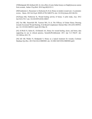 [39]Deshpande SD, Kulkarni KS. In vitro effect of some Indian honeys on Staphylococcus aureus
from wounds, Indian J Exp Biol. 2010 Sep;48(9):931-5.
[40]Vandamme L, Heyneman A, Hoeksema H, Et al, Honey in modern wound care: A systematic
review, Burns. 2013 Jul 26.pii: S0305-4179(13)00197-6. doi: 10.1016/j.burns.2013.06.014.
[41]Vijaya KK, Nishteswar K, Wound healing activity of honey: A pilot study, Ayu. 2012
Jul;33(3):374-7. doi: 10.4103/0974-8520.108827.
[42] Tan MK, HasanAdli DS, Tumiran MA, Et al, The Efficacy of Gelam Honey Dressing
towards Excisional Wound Healing, Evid Based Complement Alternat Med. 2012;2012:805932.
doi: 10.1155/2012/805932. Epub 2012 Mar 28.
[43] Al-Waili N, Salom K, Al-Ghamdi AA, Honey for wound healing, ulcers, and burns; data
supporting its use in clinical practice, ScientificWorldJournal. 2011 Apr 5;11:766-87. doi:
10.1100/tsw.2011.78.
[44] Jull AB, Walker N, Deshpande S, Honey as a topical treatment for wounds, Cochrane
Database Syst Rev. 2013 Feb 28;2:CD005083. doi: 10.1002/14651858.CD005083.pub3.
 