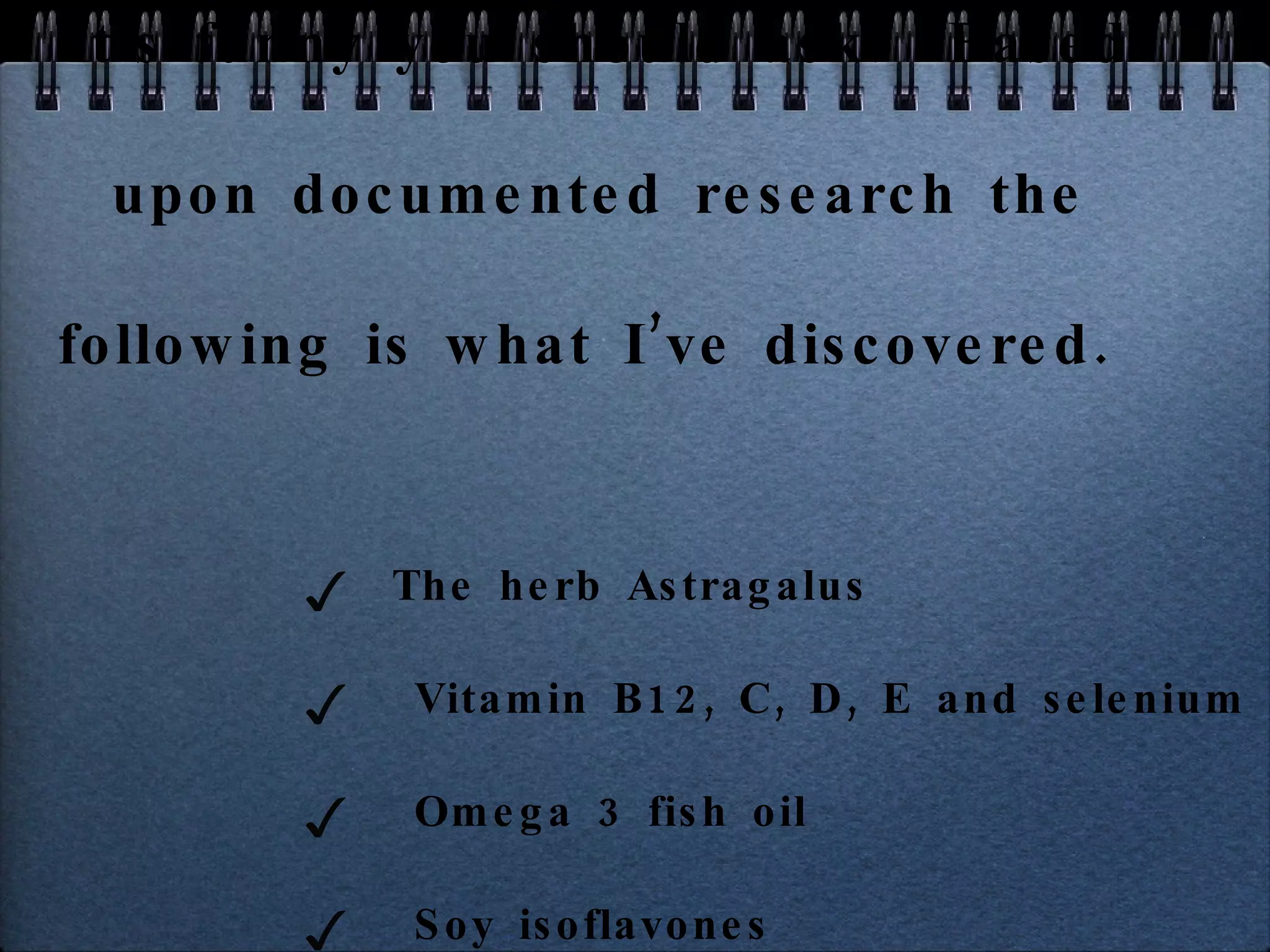 It’s funny you should ask!  Based upon documented research the following is what I’ve discovered.  The herb Astragalus Vitamin B12, C, D, E and selenium Omega 3 fish oil  Soy isoflavones Genistein  Resveratrol and more! 
