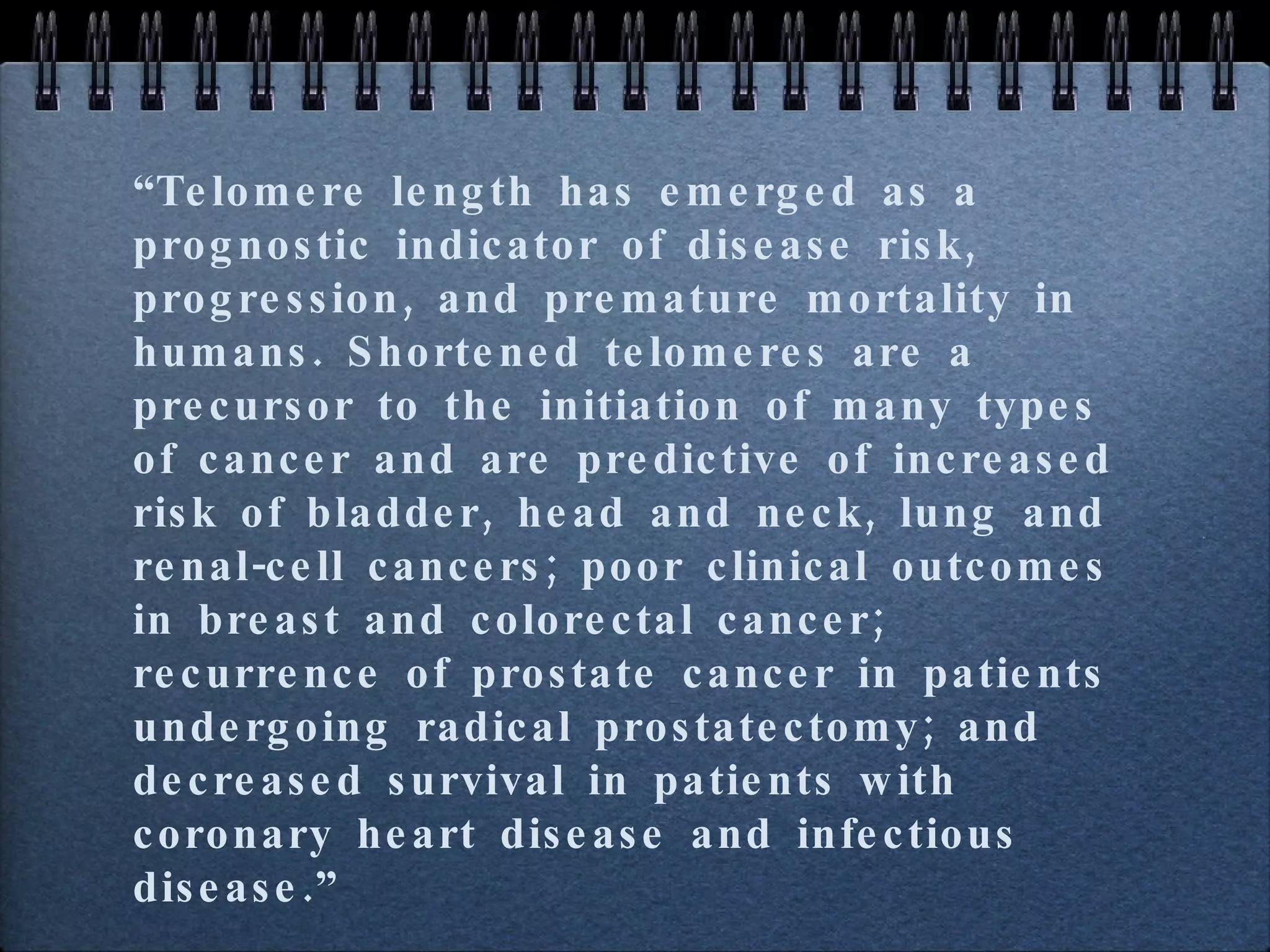 “ Telomere length has emerged as a prognostic indicator of disease risk, progression, and premature mortality in humans. Shortened telomeres are a precursor to the initiation of many types of cancer and are predictive of increased risk of bladder, head and neck, lung and renal-cell cancers; poor clinical outcomes in breast and colorectal cancer; recurrence of prostate cancer in patients undergoing radical prostatectomy; and decreased survival in patients with coronary heart disease and infectious disease.” 