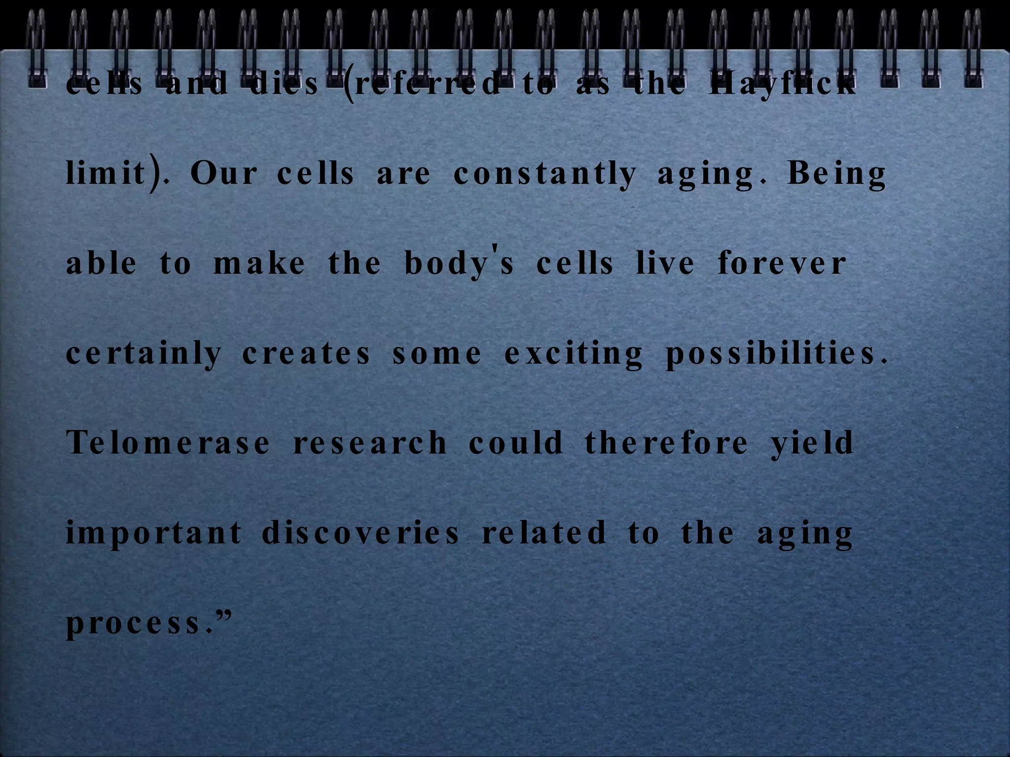   “ Cellular aging, or  senescence , is the process by which a cell becomes old and dies. It is due to the shortening of chromosomal telomeres to the point that the chromosome reaches a critical length. Cellular aging is analogous to a wind up clock. If the clock stays wound, a cell becomes immortal and constantly produces new cells. If the clock winds down, the cell stops producing new cells and dies (referred to as the Hayflick limit). Our cells are constantly aging. Being able to make the body's cells live forever certainly creates some exciting possibilities. Telomerase research could therefore yield important discoveries related to the aging process.” 