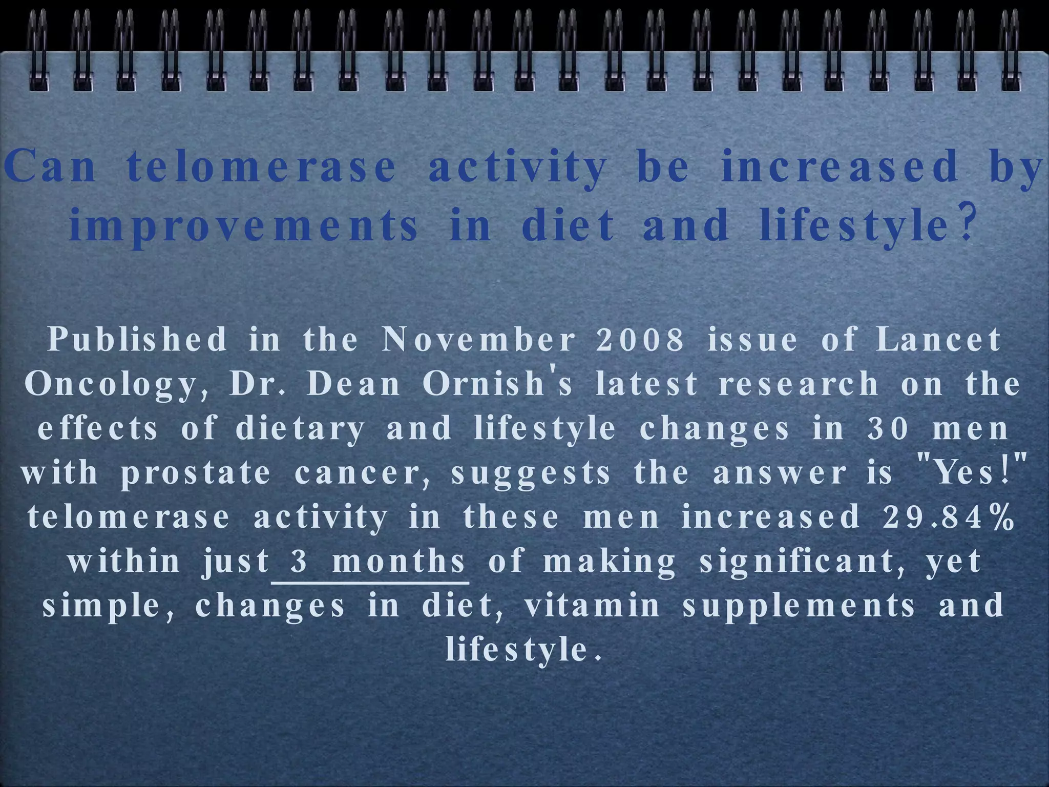 Can telomerase activity be increased by improvements in diet and lifestyle? Published in the November 2008 issue of Lancet Oncology, Dr. Dean Ornish's latest research on the effects of dietary and lifestyle changes in 30 men with prostate cancer, suggests the answer is "Yes!" telomerase activity in these men increased 29.84% within just  3 months  of making significant, yet simple, changes in diet, vitamin supplements and lifestyle. 