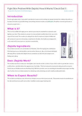Fight Skin Problem With DejaVu! How It Works? Check Out!!! 
Fight Skin Problem With DejaVu! How It WWoorrkkss?? CChheecckk OOuutt!!!!!! 
By wp a d min | Sep temb er 12, 20 14 | Anti Ag ing 
Lea ve a co mment 
Fight Skin Problem With DejaVu! How It Works? Check Out!!! 
Fight Skin Problem With DejaVu! How It Works? Check Out!!! 
In t r o d u c t io n 
Due to ugly aging signs, I was quite frustrated as it was no t o nly ruining m y beauty but also the relatio nship with m y 
husband. I tried every po ssible thing, but no thing sho wed results except De jaVu . Read the review to get to kno w 
abo ut m y experience…. 
Wh at is it ? 
This is an incredible anti-aging serum which is precisely fo rm ulated to m o isturize and 
tighten yo ur skin. This so lutio n is pro ven to erase wrinkles and fine lines fro m yo ur skin 
in just 60 seco nds. The results yo u will get fro m this fo rm ula are truly incredible and 
will surely earn yo u lo ts o f am azing co m plim ents. Besides, the bo ttle was designed in 
such a way to fit in yo ur purse o r po cket co nveniently. 
D e jaVu In g r e d ie n t s 
The so lutio n co nsists o f a co m binatio n o f Vitam ins, Skin-firm ing Agents and Natural 
Oils that leaves yo ur skin healthier and sm o o ther than ever. Also , it is infused with light-diffusing 
Silica crystals which fights the accum ulatio n o f o il in the skin and prevent 
flaking and caking. 
D o e s D e jaVu Wo r k ? 
The so lutio n wo rks to m ake yo ur skin tighter and sm o o th o ut the surface o f yo ur skin in o rder to penetrate crevices 
and fine lines, and dim inishes the appearance o f wrinkles. This fo rm ula wo rks to prevent caking as well as ensures 
that it stays o n flexible and sm o o th all day lo ng. With this pro duct, o ne can actually gain beautiful and yo unger lo o king 
skin. Further, this is an ideal so lutio n fo r o btaining and m aintaining sm o o th, healthy and beautiful skin. 
Wh e n t o E x p e c t R e s u l t s ? 
The so lutio n can help yo u see m iraculo us changes o n yo ur skin in just seco nds. This pro duct wo rks im m ediately o n 
the skin and leaves yo u with a sm o o ther, healthier and yo unger lo o king skin. 
 