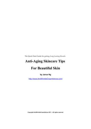 The Quick Start Guide for getting Long Lasting Results


Anti-Aging Skincare Tips
        For Beautiful Skin
                       by Janus Ng

     http://www.AntiWrinkleCreamAdvice.com/




   Copyright AntiWrinkleCreamAdvice 2011 – All rights reserved
 