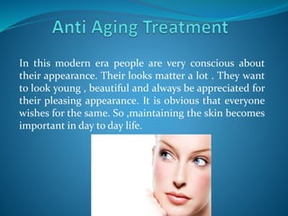 In this modern era people are very conscious about
their appearance. Their looks matter a lot . They want
to look young , beautiful and always be appreciated for
their pleasing appearance. It is obvious that everyone
wishes for the same. So ,maintaining the skin becomes
important in day to day life.
 