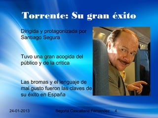 Torrente: Su gran éxito
     Dirigida y protagonizada por
     Santiago Segura


     Tuvo una gran acogida del
     público y de la critica


     Las bromas y el lenguaje de
     mal gusto fueron las claves de
     su éxito en España


24-01-2013         Begoña Cascallana Fernandez   4
 