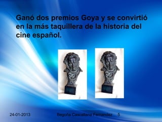 Ganó dos premios Goya y se convirtió
  en la más taquillera de la historia del
  cine español.




24-01-2013    Begoña Cascallana Fernandez   5
 