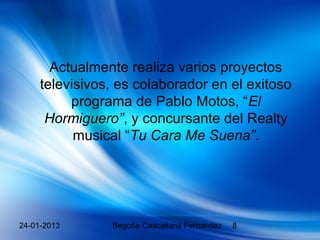 Actualmente realiza varios proyectos
     televisivos, es colaborador en el exitoso
          programa de Pablo Motos, “El
      Hormiguero”, y concursante del Realty
           musical “Tu Cara Me Suena”.




24-01-2013      Begoña Cascallana Fernandez   8
 