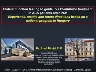 Platelet function testing to guide P2Y12-inhibitor treatment
in ACS patients after PCI:
Experience, results and future directions based on a
national program in Hungary
Dr. Aradi Dániel PhD
Assistant Professor
Head of Thrombosis Research Unit
Heart Center Balatonfüred and
University of Semmelweis,
Heart and Vascular Center
HUNGARY
June 12, 2014 I XXV. Annual Interventional Cardiology Meeting I Córdoba, Spain
 