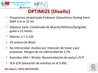 OPTIMIZE (Diseño)
• Prospectivo aleatorizado Endeavor Zotarolimus-Eluting Stent
(DAP 3 m vs 12 m)
• Objetivo 1ario. Combinado de Muerte/IM/Ictus/Sangrado
grave a 12 meses
• Abierto. n = 3.120
• 33 centros de Brasil
• No inferioridad. Analisis por intención de tratar y por
protocolo. Margen de no inferioridad de 2.7%
• Excluidos IAM < 30 dias. Recomendación de excluir cTn⬆
• SCA 31% (elevación de enzimas en el 5,4%)
Am Heart J 2012;164:810-816
 