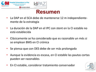 Resumen
• La DAP en el SCA debe de mantenerse 12 m independiente-
mente de la estrategia
• La duración de la DAP en el IPC con stent en la CI estable no
está establecida
• Clásicamente se ha considerado que es razonable un més si
se emplean BMS en CI crónica
• Se piensa que con DES debe de ser más prolongada
• Aunque la evidencia es escasa, en CI estable las pautas cortas
pueden ser razonables
• En CI estable, considerar tratamiento conservador
 