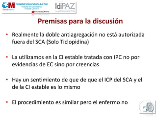 • Realmente la doble antiagregación no está autorizada
fuera del SCA (Solo Ticlopidina)
• La utilizamos en la CI estable tratada con IPC no por
evidencias de EC sino por creencias
• Hay un sentimiento de que de que el ICP del SCA y el
de la CI estable es lo mismo
• El procedimiento es similar pero el enfermo no
Premisas para la discusión
 