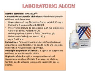 Nombre comercial: MAXITROLMR
Composición: Suspensión oftálmica: cada ml de suspensión
oftálmica estéril contiene:
• Dexametasona 1 mg; Neomicina (como sulfato) 3.5 mg y
Polimixina B (como sulfato) 6.000 U.I.
• Preservante: Cloruro de Benzalconio 0.04 mg. Excipientes:
Cloruro de Sodio; Polisorbato 20;
Hidroxipropilmetilcelulosa; Ácido Clorhídrico y/o
Hidróxido de Sodio (para ajustar pH) y
• Agua Purificada.
Indicaciones: Para condiciones oculares inflamatorias que
responden a los esteroides, y en donde exista una infección
bacteriana o riesgo de que se provoque.
Posología: Suspensión oftálmica: 1 a 2 gotas de suspensión
oftálmica en administración tópica.
Ungüento oftálmico: aplicar una pequeña cantidad
tópicamente en el ojo afectado 3 a 4 veces en el día, o
también puede utilizarse junto con la suspensión por las
noches.
 