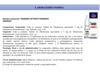 LABORATORIO SOPHIA
Composicion: Suspensión: Cada m contiene: Sulfato de Tobramicina equivalente 3 mg de
Tobramicina Dexametasona 1 mg; Vehículo c.b.p. 1 ml.
Ungüento: Cada g contiene: Sulfato de Tobramicina equivalente a 3 mg de Tobramicina
Dexametasona 1 mg. Excipiente: c.b.p. 1 g.
Indicaciones: Está indicado en el tratamiento de las infecciones externas del ojo y sus anexos
causadas por microorganismos susceptibles a la tobramicina, la cual es un antibiótico aminoglucósido
de amplio espectro efectivo contra gérmenes grampositivos y gramnegativos, incluyendo
Pseudomonas aeruginosa, el más grave patógeno ocular, y el Staphylococcus aureus, el
microorganismo más común.
Posología: Dosis y vía de administración: La suspensión oftálmica debe agitarse bien antes de
usarse. Se sugiere aplicar 1 a 2 gotas, en el fondo de saco conjuntival inferior del (de los) ojo (s)
afectado (s) cada 4 a 6 horas por 7 días. La dosis deberá ajustarse a criterio médico dependiendo de la
patología y la severidad de la misma.
Vía de administración: tópica oftálmica. Aplicar una tira de 1 cm de Trazidex Ungena® en fondo de
saco conjuntival, 2 a 4 veces al día.
El tiempo de administración variará de acuerdo a cada padecimiento.
Nombre comercial: TRAZIDEX OFTENO®/TRAZIDEX
UNGENA®
 