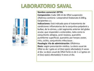 Nombre comercial: OFTOL
Composiciòn: Cada 100 ml de Oftol suspensión
oftálmica contiene: Loteprednol Etabonato 0.200 g.
Excipientes c.s.
Indicaciones: Está indicado para el tratamiento de
condiciones inflamatorias de la conjuntiva palpebral y
bulbar, de la córnea, y del segmento anterior del globo
ocular, que responden a esteroides, tales como la
conjuntivitis alérgica, acné rosácea, queratitis
puntiforme superficial, queratitis por herpes zoster,
iritis, ciclitis, conjuntivitis infecciosas .
Posología: Vía de administración: Oftálmica.
Dosis: según prescripción médica. La dosis usual de
Oftol es de 1 gota en el (los) ojo(s) afectado(s) 4 veces
al día. La dosis usual de Oftol Forte es de 1 a 2 gotas en
el (los) ojo(s) afectado(s) 4 veces al día.
 