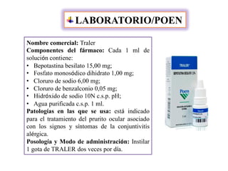 LABORATORIO/POEN
Nombre comercial: Traler
Componentes del fármaco: Cada 1 ml de
solución contiene:
• Bepotastina besilato 15,00 mg;
• Fosfato monosódico dihidrato 1,00 mg;
• Cloruro de sodio 6,00 mg;
• Cloruro de benzalconio 0,05 mg;
• Hidróxido de sodio 10N c.s.p. pH;
• Agua purificada c.s.p. 1 ml.
Patologías en las que se usa: está indicado
para el tratamiento del prurito ocular asociado
con los signos y síntomas de la conjuntivitis
alérgica.
Posología y Modo de administración: Instilar
1 gota de TRALER dos veces por día.
 