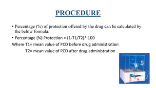 PROCEDURE
• Percentage (%) of protection offered by the drug can be calculated by
the below formula:
• Percentage (%) Protection = (1-T1/T2)* 100
Where T1= mean value of PCD before drug administration
T2= mean value of PCD after drug administration
 