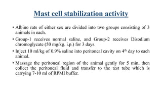 Mast cell stabilization activity
• Albino rats of either sex are divided into two groups consisting of 3
animals in each.
• Group-1 receives normal saline, and Group-2 receives Disodium
chromoglycate (50 mg/kg. i.p.) for 3 days.
• Inject 10 ml/kg of 0.9% saline into peritoneal cavity on 4th day to each
animal.
• Massage the peritoneal region of the animal gently for 5 min, then
collect the peritoneal fluid and transfer to the test tube which is
carrying 7-10 ml of RPMI buffer.
 