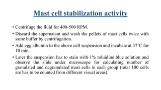 Mast cell stabilization activity
• Centrifuge the fluid for 400-500 RPM.
• Discard the supernatant and wash the pellets of mast cells twice with
same buffer by centrifugation.
• Add egg albumin to the above cell suspension and incubate at 37˚C for
10 min.
• Later the suspension has to stain with 1% toluidine blue solution and
observe the slide under microscope for calculating number of
granulated and degranulated mast cells in each group (total 100 cells
are has to be counted from different visual areas).
 