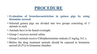 PROCEDURE
• Evaluation of bronchoconstriction in guinea pigs by using
histamine aerosol:
• Selected guinea pigs are divided into two groups consisting of 3
animals in each.
• Animals have to be fasted overnight.
• Group-1 receives normal saline.
• Group-2 animals receive Chlorpheniramine maleate (2 mg/kg, S.C.).
• Before the drug treatment animals should be exposed to histamine
aerosol (0.2%) in histamine chamber.
 