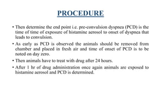 PROCEDURE
• Then determine the end point i.e. pre-convulsion dyspnea (PCD) is the
time of time of exposure of histamine aerosol to onset of dyspnea that
leads to convulsion.
• As early as PCD is observed the animals should be removed from
chamber and placed in fresh air and time of onset of PCD is to be
noted on day zero.
• Then animals have to treat with drug after 24 hours.
• After 1 hr of drug administration once again animals are exposed to
histamine aerosol and PCD is determined.
 
