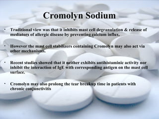 Cromolyn Sodium 
• Traditional view was that it inhibits mast cell degranulation & release of 
mediators of allergic disease by preventing calcium influx. 
• However the mast cell stabilizers containing Cromolyn may also act via 
other mechanisms. 
• Recent studies showed that it neither exhibits antihistaminic activity nor 
inhibit the interaction of IgE with corresponding antigen on the mast cell 
surface. 
• Cromolyn may also prolong the tear breakup time in patients with 
chronic conjunctivitis 
 