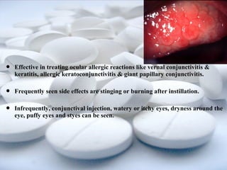  Effective in treating ocular allergic reactions like vernal conjunctivitis & 
keratitis, allergic keratoconjunctivitis & giant papillary conjunctivitis. 
 Frequently seen side effects are stinging or burning after instillation. 
 Infrequently, conjunctival injection, watery or itchy eyes, dryness around the 
eye, puffy eyes and styes can be seen. 
 
