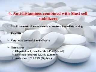 4. Anti-histamines combined with Mast cell 
stabilizers 
 Stabilizes mast cell membranes and controls immediate itching 
 Used BD 
 Very, very successful and effective 
 Names are: 
 Olopatadine hydrochloride 0.1% (Patanol) 
 Ketotifen fumarate 0.025% (Zaditor) 
 Azelastine HCl 0.05% (Optivar) 
 