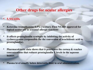 Other drugs for ocular allergies 
 5.NSAIDs 
 Ketorolac tromethamine 0.5% (Acular)- First NSAID approved for 
topical ocular use in seasonal allergic reactions 
 It affects prostaglandin synthesis by inhibiting the activity of 
cyclooxygenase (responsible for the conversion of arachidonic acid to 
prostaglandin). 
 Pharmacokinetic data shows that it penetrates the cornea & reaches 
concentrations that reduces prostaglandin E levels in the aqueous 
humor. 
 Plasma level usually below detectable limit in oral administration. 
 