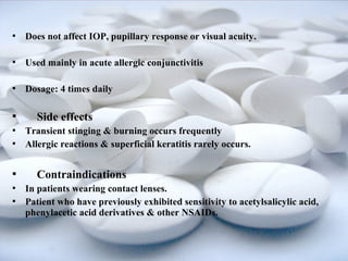  Does not affect IOP, pupillary response or visual acuity. 
 Used mainly in acute allergic conjunctivitis 
 Dosage: 4 times daily 
 Side effects 
 Transient stinging & burning occurs frequently 
 Allergic reactions & superficial keratitis rarely occurs. 
 Contraindications 
 In patients wearing contact lenses. 
 Patient who have previously exhibited sensitivity to acetylsalicylic acid, 
phenylacetic acid derivatives & other NSAIDs. 
 