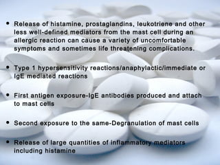  Release of histamine, prostaglandins, leukotriene and other 
less well-defined mediators from the mast cell during an 
allergic reaction can cause a variety of uncomfortable 
symptoms and sometimes life threatening complications. 
 Type 1 hypersensitivity reactions/anaphylactic/immediate or 
IgE mediated reactions 
 First antigen exposure-IgE antibodies produced and attach 
to mast cells 
 Second exposure to the same-Degranulation of mast cells 
 Release of large quantities of inflammatory mediators 
including histamine 
 