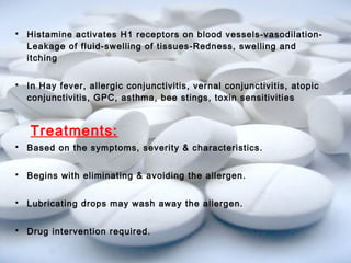  Histamine activates H1 receptors on blood vessels-vasodilation- 
Leakage of fluid-swelling of tissues-Redness, swelling and 
itching 
 In Hay fever, allergic conjunctivitis, vernal conjunctivitis, atopic 
conjunctivitis, GPC, asthma, bee stings, toxin sensitivities 
Treatments: 
 Based on the symptoms, severity & characteristics. 
 Begins with eliminating & avoiding the allergen. 
 Lubricating drops may wash away the allergen. 
 Drug intervention required. 
 