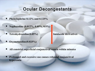 Ocular Decongestants 
 Phenylephrine 0.12% and 0.125% 
 Naphazoline (0.012%, 0.05%, 0.1%) 
 Tetrahydrozoline(0.05%) Imidazole derivatives 
 Oxymetazoline(0.025%) 
 All constrict superficial conjunctival vessels within minutes 
 Prolonged and excessive use causes rebound conjunctival 
hyperemia 
 