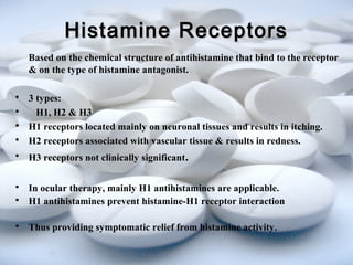 HHiissttaammiinnee RReecceeppttoorrss 
Based on the chemical structure of antihistamine that bind to the receptor 
& on the type of histamine antagonist. 
 3 types: 
 H1, H2 & H3 
 H1 receptors located mainly on neuronal tissues and results in itching. 
 H2 receptors associated with vascular tissue & results in redness. 
 H3 receptors not clinically significant. 
 In ocular therapy, mainly H1 antihistamines are applicable. 
 H1 antihistamines prevent histamine-H1 receptor interaction 
 Thus providing symptomatic relief from histamine activity. 
 