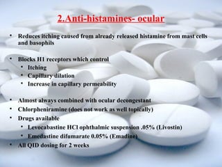 2.Anti-histamines- ocular 
 Reduces itching caused from already released histamine from mast cells 
and basophils 
 Blocks H1 receptors which control 
 Itching 
 Capillary dilation 
 Increase in capillary permeability 
 Almost always combined with ocular decongestant 
 Chlorpheniramine (does not work as well topically) 
 Drugs available 
 Levocabastine HCl ophthalmic suspension .05% (Livostin) 
 Emedastine difumarate 0.05% (Emadine) 
 All QID dosing for 2 weeks 
 