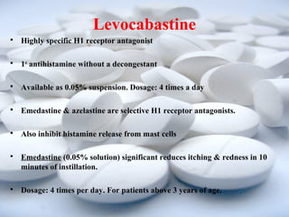 Levocabastine 
 Highly specific H1 receptor antagonist 
 1st antihistamine without a decongestant 
 Available as 0.05% suspension. Dosage: 4 times a day 
 Emedastine & azelastine are selective H1 receptor antagonists. 
 Also inhibit histamine release from mast cells 
 Emedastine (0.05% solution) significant reduces itching & redness in 10 
minutes of instillation. 
 Dosage: 4 times per day. For patients above 3 years of age. 
 