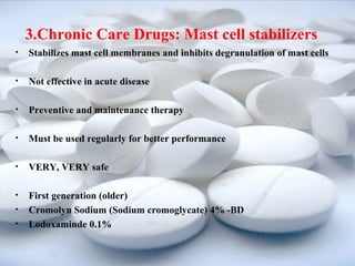 3.Chronic Care Drugs: Mast cell stabilizers 
• Stabilizes mast cell membranes and inhibits degranulation of mast cells 
• Not effective in acute disease 
• Preventive and maintenance therapy 
• Must be used regularly for better performance 
• VERY, VERY safe 
• First generation (older) 
• Cromolyn Sodium (Sodium cromoglycate) 4% -BD 
• Lodoxaminde 0.1% 
 
