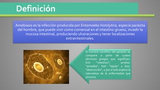 Definición
Amebiasis es la infección producida por Entamoeba histolytica, especie parásita
del hombre, que puede vivir como comensal en el intestino grueso, invadir la
mucosa intestinal, produciendo ulceraciones y tener localizaciones
extraintestinales.
El nombre científico del parásito se
compone a partir de cuatro
términos griegos que significan:
Ent- “intestino”; ameba-
“amoeba”, hist- “tejido” y lisis-
“destrucción”, y por sí solo explica la
naturaleza de la enfermedad que
provoca.
 