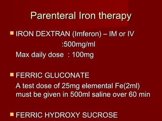 PPaarreenntteerraall IIrroonn tthheerraappyy 
 IIRROONN DDEEXXTTRRAANN ((IImmffeerroonn)) –– IIMM oorr IIVV 
::550000mmgg//mmll 
MMaaxx ddaaiillyy ddoossee :: 110000mmgg 
 FFEERRRRIICC GGLLUUCCOONNAATTEE 
AA tteesstt ddoossee ooff 2255mmgg eelleemmeennttaall FFee((22mmll)) 
mmuusstt bbee ggiivveenn iinn 550000mmll ssaalliinnee oovveerr 6600 mmiinn 
 FFEERRRRIICC HHYYDDRROOXXYY SSUUCCRROOSSEE 
((110000mmgg//55mmll)) 
 