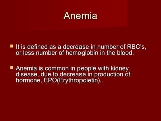 AAnneemmiiaa 
 IItt iiss ddeeffiinneedd aass aa ddeeccrreeaassee iinn nnuummbbeerr ooff RRBBCC’’ss,, 
oorr lleessss nnuummbbeerr ooff hheemmoogglloobbiinn iinn tthhee bblloooodd.. 
 AAnneemmiiaa iiss ccoommmmoonn iinn ppeeooppllee wwiitthh kkiiddnneeyy 
ddiisseeaassee,, dduuee ttoo ddeeccrreeaassee iinn pprroodduuccttiioonn ooff 
hhoorrmmoonnee,, EEPPOO((EErryytthhrrooppooiieettiinn)).. 
 