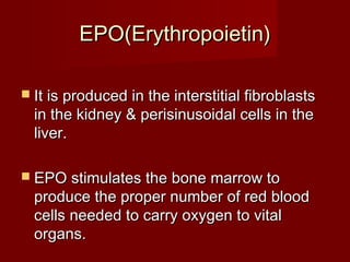 EEPPOO((EErryytthhrrooppooiieettiinn)) 
 IItt iiss pprroodduucceedd iinn tthhee iinntteerrssttiittiiaall ffiibbrroobbllaassttss 
iinn tthhee kkiiddnneeyy && ppeerriissiinnuussooiiddaall cceellllss iinn tthhee 
lliivveerr.. 
 EEPPOO ssttiimmuullaatteess tthhee bboonnee mmaarrrrooww ttoo 
pprroodduuccee tthhee pprrooppeerr nnuummbbeerr ooff rreedd bblloooodd 
cceellllss nneeeeddeedd ttoo ccaarrrryy ooxxyyggeenn ttoo vviittaall 
oorrggaannss.. 
 