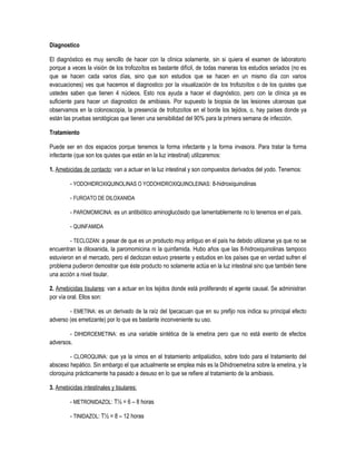 Diagnostico
El diagnóstico es muy sencillo de hacer con la clínica solamente, sin si quiera el examen de laboratorio
porque a veces la visión de los trofozoítos es bastante difícil, de todas maneras los estudios seriados (no es
que se hacen cada varios días, sino que son estudios que se hacen en un mismo día con varios
evacuaciones) ves que hacemos el diagnostico por la visualización de los trofozoítos o de los quistes que
ustedes saben que tienen 4 núcleos. Esto nos ayuda a hacer el diagnóstico, pero con la clínica ya es
suficiente para hacer un diagnostico de amibiasis. Por supuesto la biopsia de las lesiones ulcerosas que
observamos en la colonoscopia, la presencia de trofozoítos en el borde los tejidos, o, hay países donde ya
están las pruebas serológicas que tienen una sensibilidad del 90% para la primera semana de infección.
Tratamiento
Puede ser en dos espacios porque tenemos la forma infectante y la forma invasora. Para tratar la forma
infectante (que son los quistes que están en la luz intestinal) utilizaremos:
1. Amebicidas de contacto: van a actuar en la luz intestinal y son compuestos derivados del yodo. Tenemos:
- YODOHIDROXIQUINOLINAS O YODOHIDROXIQUINOLEINAS: 8-hidroxiquinolinas
- FUROATO DE DILOXANIDA
- PAROMOMICINA: es un antibiótico aminoglucósido que lamentablemente no lo tenemos en el país.
- QUINFAMIDA
- TECLOZAN: a pesar de que es un producto muy antiguo en el país ha debido utilizarse ya que no se
encuentran la diloxanida, la paromomicina ni la quinfamida. Hubo años que las 8-hidroxiquinolinas tampoco
estuvieron en el mercado, pero el declozan estuvo presente y estudios en los países que en verdad sufren el
problema pudieron demostrar que éste producto no solamente actúa en la luz intestinal sino que también tiene
una acción a nivel tisular.
2. Amebicidas tisulares: van a actuar en los tejidos donde está proliferando el agente causal. Se administran
por vía oral. Ellos son:
- EMETINA: es un derivado de la raíz del Ipecacuan que en su prefijo nos indica su principal efecto
adverso (es emetizante) por lo que es bastante inconveniente su uso.
- DIHIDROEMETINA: es una variable sintética de la emetina pero que no está exento de efectos
adversos.
- CLOROQUINA: que ya la vimos en el tratamiento antipalúdico, sobre todo para el tratamiento del
absceso hepático. Sin embargo el que actualmente se emplea más es la Dihidroemetina sobre la emetina, y la
cloroquina prácticamente ha pasado a desuso en lo que se refiere al tratamiento de la amibiasis.
3. Amebicidas intestinales y tisulares:
- METRONIDAZOL: T½ = 6 – 8 horas
- TINIDAZOL: T½ = 8 – 12 horas
 