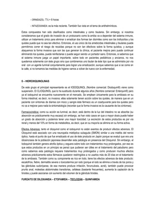 - ORNIDAZOL: T½ = 8 horas
- NITAZOXANIDA: es la más reciente. También fue vista en el tema de antihelmínticos.
Estos compuestos han sido clasificados como intestinales y como tisulares. Sin embargo, si nosotros
consideramos que el grado de invasión de un protozoario como la amiba va a depender del sistema inmune,
utilizar un tratamiento único para eliminar o erradicar dos formas tan disímiles como son los trofozoítos y los
quistes puede que no sea tan efectivo. Entonces, el uso único de los amebicidas intestinales y tisulares puede
permitirnos correr el riesgo de recaídas porque no son tan efectivos sobre la forma quística, y aunque
ataquemos la forma invasiva que son las que generan la clínica, el paciente mejora pero puede continuar
eliminando los quistes, puede reinfectarse o puede seguir siendo un portador sano. Entonces, si sabemos que
el sistema inmune juega un papel importante, sobre todo en pacientes pediátricos y ancianos, no nos
quedemos solamente con éste grupo sino que combinemos uno tisular de éste tipo que se administra por vía
oral con un agente luminal conjuntamente para lograr una erradicación; aunque sabemos que si se come en
la calle, si no tomamos las medidas de higiene vamos a volver de nuevo con la enfermedad.
8 – HIDROXIQUINOLINAS
De este grupo el principal representante es el IODOQUINOL (Nombre comercial: Diodoquin®) viene como
suspensión. El CLIOQUINOL que lo ha sustituido durante algunos años (Nombre comercial: Enterquin®) pero
ya el iodoquinol se encuentra nuevamente en el mercado. Se emplean únicamente para la amibiasis en su
forma intestinal, es decir, no invasiva; ellas solamente tienen acción sobre los quistes, de manera que en un
paciente con síntomas de diarrea con moco y sangre éste fármaco es un coadyuvante para los quistes pero
no va a mejorar para nada la sintomatología (recordar que la forma invasiva es la causante de los síntomas).
Farmacocinética: como su acción es luminal, es decir, está dentro de la luz del intestino no se absorbe (su
absorción es prácticamente muy escasa) sin embargo, se han visto casos en que a mayor dosis puede haber
un grado de absorción y podemos tener una mayor toxicidad. La excreción de estos productos es por vía
renal y menos del 10% en forma de metabolitos, es decir, que en su mayoría se elimina en su forma activa.
Efectos Adversos: tanto el clioquinol como el iodoquinol no están exentos de producir efectos adversos. El
Clioquinol está asociado con una neuropatía mielóptica subaguda (SMON) similar a una mielitis del nervio
óptico, hasta el punto de que fue erradicado el uso de éste producto en Japón porque se evaluó que era una
idiosincrasia de la población japonesa desarrollar esta patología en presencia del Clioquinol. Sin embargo, el
Iodoquinol también genera atrofia óptica y ceguera sobre todo con tratamientos muy prolongados, por eso es
que estos productos en un principio se pensó que pudieran ser útiles en el tratamiento del paludismo pero
como sabemos esta patología requiere tratamientos muy prolongados y como producen muchos efectos
adversos prácticamente estos fármacos quedaron restringidos a no usarlos más de 20 días en el tratamiento
de la amibiasis. También como su componente es rico en Iodo, tiene los efectos adversos de éste producto:
escalofríos, fiebre, dermatitis severa o toxicodermia por iodo (porque el iodo se elimina a través de los poros y
las glándulas sudoríparas; de esa manera produce irritación, forunculosis, acné), también puede provocar
prurito anal, molestias abdominales transitorias, cefaleas (bastante frecuentes), aumenta la captación de la
tiroides y puede asociarse con aumento del volumen de la glándula tiroides.
FUROATO DE DILOXANIDA – ETOFAMIDA – TECLOZAN – QUINFAMIDA
 