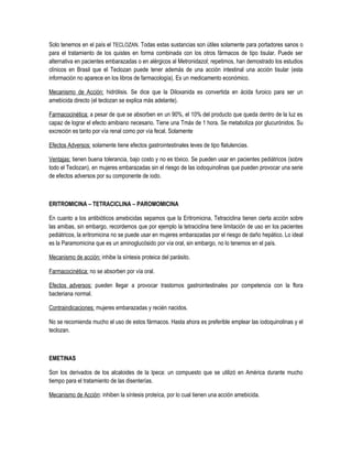 Solo tenemos en el país el TECLOZAN. Todas estas sustancias son útiles solamente para portadores sanos o
para el tratamiento de los quistes en forma combinada con los otros fármacos de tipo tisular. Puede ser
alternativa en pacientes embarazadas o en alérgicos al Metronidazol; repetimos, han demostrado los estudios
clínicos en Brasil que el Teclozan puede tener además de una acción intestinal una acción tisular (esta
información no aparece en los libros de farmacología). Es un medicamento económico.
Mecanismo de Acción: hidrólisis. Se dice que la Diloxanida es convertida en ácida furoico para ser un
amebicida directo (el teclozan se explica más adelante).
Farmacocinética: a pesar de que se absorben en un 90%, el 10% del producto que queda dentro de la luz es
capaz de lograr el efecto amibiano necesario. Tiene una Tmáx de 1 hora. Se metaboliza por glucurónidos. Su
excreción es tanto por vía renal como por vía fecal. Solamente
Efectos Adversos: solamente tiene efectos gastrointestinales leves de tipo flatulencias.
Ventajas: tienen buena tolerancia, bajo costo y no es tóxico. Se pueden usar en pacientes pediátricos (sobre
todo el Teclozan), en mujeres embarazadas sin el riesgo de las iodoquinolinas que pueden provocar una serie
de efectos adversos por su componente de iodo.
ERITROMICINA – TETRACICLINA – PAROMOMICINA
En cuanto a los antibióticos amebicidas sepamos que la Eritromicina, Tetraciclina tienen cierta acción sobre
las amibas, sin embargo, recordemos que por ejemplo la tetraciclina tiene limitación de uso en los pacientes
pediátricos, la eritromicina no se puede usar en mujeres embarazadas por el riesgo de daño hepático. Lo ideal
es la Paramomicina que es un aminoglucósido por vía oral, sin embargo, no lo tenemos en el país.
Mecanismo de acción: inhibe la síntesis proteica del parásito.
Farmacocinética: no se absorben por vía oral.
Efectos adversos: pueden llegar a provocar trastornos gastrointestinales por competencia con la flora
bacteriana normal.
Contraindicaciones: mujeres embarazadas y recién nacidos.
No se recomienda mucho el uso de estos fármacos. Hasta ahora es preferible emplear las iodoquinolinas y el
teclozan.
EMETINAS
Son los derivados de los alcaloides de la Ipeca: un compuesto que se utilizó en América durante mucho
tiempo para el tratamiento de las disenterías.
Mecanismo de Acción: inhiben la síntesis proteíca, por lo cual tienen una acción amebicida.
 