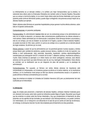 La dihidroemetina es un derivado sintético y le confiere una mejor farmacocinética que la emetina, no
solamente tiene efecto sobre la Entamoeba Histolyitica sino también sobre la Fasciola Hepática. Recuerden
que va a actuar a nivel de los tejidos, no va a tener ningún efecto sobre las formas intestinales, por lo que ese
paciente puede continuar eliminando quistes y puede seguir contagiando a las personas aunque mejore de su
absceso hepático por ejemplo.
Deben utilizarse estos fármacos en pacientes hospitalizados porque generan muchos efectos adversos, sobre
todo en el aparato cardiovascular.
Contraindicaciones: en pacientes cardiópatas.
Farmacocinética: Su administración nunca debe ser por vía endovenosa porque si los administramos por
esta vía no existe la absorción y al alcanzar altas concentraciones amplificaríamos los efectos adversos a
nivel cardíaco. Deben administrar por vía intramuscular o subcutánea. Estos fármacos tienden a acumularse y
esto es una ventaja y por eso se emplean: se acumulan en el hígado y ayudan a tratar el absceso hepático,
se pueden acumular en riñón, bazo, pulmón, lo cual es una ventaja si es un paciente con un derrame pleural
de origen amebiano. Se eliminan por vía renal.
Efectos adversos: a pesar de que los administremos por vía parenteral generan muchas nauseas y vómitos
porque liberan gran cantidad de serotonina, pueden provocar diarrea y celulitis en el sitio de inyección. Los
efectos a nivel cardiovascular: dolor precordial, taquicardia, hipotensión, cambios electrocardiográficos
caracterizados por prolongación del QT e inversión de la onda T, dilatación cardíaca, insuficiencia cardíaca y
muerte. Estos síntomas se asemejan a un infarto masivo con shock cardiogénico, entonces, esos efectos
adversos son los que hacen que estos fármacos sean de uso muy restringido intrahospitalario. Estos efectos
se controlan con la dosificación que es por kilogramo de peso del paciente y por la posología de
administración.
Contraindicaciones: Por supuesto, un fármaco con tantos efectos adversos de importancia está
contraindicado en embarazadas, en la lactancia (porque se elimina en la leche materna), en la insuficiencia
cardíaca y en la insuficiencia renal porque es fácil que alcance concentraciones toxicas si el paciente no
puede eliminar el fármaco correctamente por la vía renal.
Usos: las emetinas se emplean en Unidades de Cuidados Intensivos (UCI) pero ya prácticamente han sido
sustituidas por el metronidazol.
CLOROQUINA
Usos: Se emplea para prevención y tratamiento del absceso hepático, amibiasis intestinal moderada grave
con ulceración de mucosa, sobre todo cuando los trofozoítos pueden llegar al hígado. Recuerden que al igual
que las emetinas no actúan sobre las formas intestinales y hay que complementar el tratamiento de estos
pacientes con los agentes de tipo luminales (ya sea teclozan o las hidroxiquinoleinas) y se pueden combinar
con metronidazol, con un iodoquinol o con diloxanida en el caso de que se cuente con este tipo de fármacos;
sin embargo, la cloroquina más bien ha sido más empleada para el tratamiento de otras parasitosis.
 