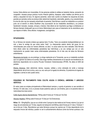 toxicas. Estos efectos son irreversibles. En las personas adultas la cefalea es bastante intensa, sensación de
congestión, náuseas porque produce mucha irritación gástrica, dispepsia, sabor metálico (se elimina por la
saliva) y sequedad de boca. En algunos pacientes, sobre todo cuando se emplean los esquemas de dosis
grandes por periodos cortos se produce dolor abdominal importante, estomatitis, glositis y muy característicos:
la orina de color rojo (es necesario advertírselo al paciente). Este fármaco cuando se metaboliza va a producir
junto con el alcohol un efecto Disulfiram (hay acumulación de los metabolitos alcohólicos y se produce
hipotensión marcada, nauseas, sincope y mareos). Este efecto es tan importante que llego a sintetizarse un
fármaco llamado Antabuse® que es el mismo Metronidazol pero para el tratamiento de los alcohólicos para
que dejaran el hábito. Otros efectos: mutagénesis, carciogénesis.
NITAZOXANIDA
Es un fármaco de reciente síntesis que apenas tiene 15 años. Tiene una excelente biodisponibilidad por vía
oral, y tiene la ventaja de que actúa sobre “todo”. La nitazoxanida estaría dentro del grupo de los
nitroimidazoles pero actúa de manera diferente, es decir, no actúa sobre los otros radicales. Este fármaco
tiene efecto sobre las enfermedades parasitarias tipo helmínticas y es una ventaja que con un solo
medicamento se puedan tratar varias enfermedades parasitarias. Es el más caro de todos los fármacos
antiamibianos.
Mecanismo de Acción: es una prodroga. La droga realmente es la Tizoxanida, que es un metabolito azufrado
que va a generar los daños en la amiba. Esta droga interfiere directamente en la reacción de transferencia de
electrones dependiente de la enzima Piruvato Ferredoxin Oxidorreductasa (PFOR). No altera el ADN del
parásito.
Efectos Adversos: dolor abdominal, diarrea, nauseas, cefalea y orina coloreada de verde a naranaja
(dependiendo del pH de la orina y eso a su vez varía por la ingesta de alimentos. Si predomina la ingesta de
vegetales o carnes el color puede variar).
ESQUEMAS DE TRATAMIENTO PARA COLITIS AGUDA O CRÓNICA, AMEBOMA Y ABSCESO
HEPÁTICO.
En estos casos se emplea principalmente el Metronidazol siempre y cuando el paciente no sea sensible al
fármaco. En este caso, si es un proceso tisular podemos optar por una Emetina, pero si el paciente tolera el
metronidazol las dosis serían:
Colitis Aguda (diarrea disenteriforme): 750mg cada 8 horas por 10 días por Vía Oral.
Absceso Hepático: 500mg cada 6 horas por 10 días por Vía Endovenosa.
Niños: 30 – 50mg/Kg/Día, (que se va a dividir entre 3 porque la vida media es de 8 horas) máximo 2 gr (por el
riesgo de convulsiones) por 10 días; seguido de Iodoquinol oral 650mg cada 8 horas por 21 días o Teclozan 1
vez al día por 3 días. Recordemos que estos fármacos aunque los usemos por 10 días dependiendo de la
respuesta inmune del individuo, pueden no ser lo suficientemente efectivos contra las formas quísticas o las
 