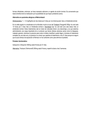 formas infectantes, entonces, se hace necesario adicionar un agente de acción luminal. Es conveniente que
toda la familia tome la medicación por la posibilidad de que hayan portadores sanos.
Alternativa en pacientes alérgicos al Metronidazol:
Dihidroemetina: 1 – 1,5 mg/Kg/día (en dos dosis) por 5 días por vía intramuscular más un Amebicida luminal.
En la colitis aguda no complicada se ha difundido mucho el uso del Tinidazol (Fasygin®) 500gr vía oral cada
12 horas por 3 días más un Amebicida luminal o Secnidazol 2gr vía oral stat (una sola dosis) más un
amebicida luminal. Estos tratamientos stat en dosis tan elevadas tienen una desventaja y es que estamos
administrando una carga importante de un producto que tienen efectos adversos serios como la dispepsia,
malestar general, entonces la persona para evitar el efecto disulfiram puede llegar a tomarse el tratamiento
completo de una sola vez y la persona va a tener que repetirse el tratamiento a los 21 días porque es seguro
que el poco tiempo de exposición al fármaco no fue suficiente como para eliminar el parásito.
Portador Asintomático
Iodoquinol o Clioquinol: 650mg cada 8 horas por 21 días.
Alternativa: Teclozan (Falmonox®) 500mg cada 8 horas y repetir la dosis a las 2 semanas.
 