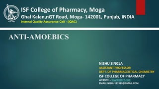 ANTI-AMOEBICS
NISHU SINGLA
ASSISTANT PROFESSOR
DEPT. OF PHARMACEUTICAL CHEMISTRY
ISF COLLEGE OF PHARMACY
WEBSITE: - WWW.ISFCP.ORG
EMAIL: NISHU131989@GMAIL.COM
ISF College of Pharmacy, Moga
Ghal Kalan,nGT Road, Moga- 142001, Punjab, INDIA
Internal Quality Assurance Cell - (IQAC)
 