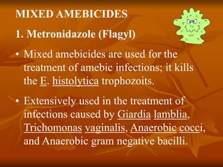 MIXED AMEBICIDES
1. Metronidazole (Flagyl)
• Mixed amebicides are used for the
treatment of amebic infections; it kills
the E. histolytica trophozoits.
• Extensively used in the treatment of
infections caused by Giardia lamblia,
Trichomonas vaginalis, Anaerobic cocci,
and Anaerobic gram negative bacilli.
 