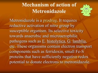 Mechanism of action of
Metronidazole
Metronidazole is a prodrug. It requires
reductive activation of nitro group by
susceptible organism. Its selective toxicity
towards anaerobic and microaerophilic
pathogens such as E. histolytica, G. lamblia,
etc. These organisms contain electron transport
components such as ferridoxin, small Fe-S
proteins that have sufficiently negative redox
potential to donate electrons to metronidazole.
 